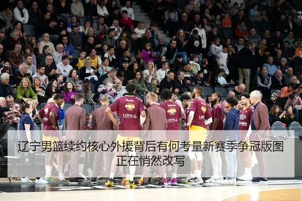 辽宁男篮续约核心外援背后有何考量新赛季争冠版图正在悄然改写 - oubo